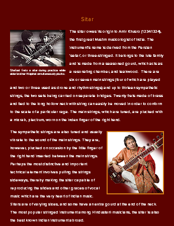&nbsp;Sitar ﷯The sitar owes its origin to Amir Khusro (1234-1324), the first great Muslim musicologist of India. The instrument’s name is derived from the Persian ‘setar’, or three-stringed. It belongs to the lute family and is made from a seasoned gourd, which acts as a resonating chamber, and teakwood. There are six or seven main strings (four of which are played and two or three used as drone and rhythm strings) and up to thirteen sympathetic strings, the two sets being carried on separate bridges. Twenty frets made of brass and tied to the long hollow neck with string can easily be moved in order to conform to the scale of a particular raga. The main strings, which are tuned, are plucked with a mizrab, plectrum, worn on the index finger of the right hand. ﷯The sympathetic strings are also tuned and usually vibrate to the sound of the main strings. They are, however, plucked on occasion by the little finger of the right hand inserted between the main strings. Perhaps the most distinctive and important technical element involves pulling the strings sideways, thereby making the sitar capable of reproducing the slides and other graces of vocal music which are the very heart of Indian music. Sitars are of varying sizes, and some have an extra gourd at the end of the neck. The most popular stringed instrument among Hindustani musicians, the sitar is also the best known Indian instrument abroad.