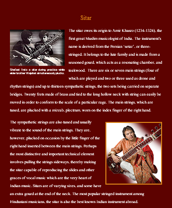 &nbsp;Sitar ﷯The sitar owes its origin to Amir Khusro (1234-1324), the first great Muslim musicologist of India. The instrument’s name is derived from the Persian ‘setar’, or three-stringed. It belongs to the lute family and is made from a seasoned gourd, which acts as a resonating chamber, and teakwood. There are six or seven main strings (four of which are played and two or three used as drone and rhythm strings) and up to thirteen sympathetic strings, the two sets being carried on separate bridges. Twenty frets made of brass and tied to the long hollow neck with string can easily be moved in order to conform to the scale of a particular raga. The main strings, which are tuned, are plucked with a mizrab, plectrum, worn on the index finger of the right hand. ﷯The sympathetic strings are also tuned and usually vibrate to the sound of the main strings. They are, however, plucked on occasion by the little finger of the right hand inserted between the main strings. Perhaps the most distinctive and important technical element involves pulling the strings sideways, thereby making the sitar capable of reproducing the slides and other graces of vocal music which are the very heart of Indian music. Sitars are of varying sizes, and some have an extra gourd at the end of the neck. The most popular stringed instrument among Hindustani musicians, the sitar is also the best known Indian instrument abroad.