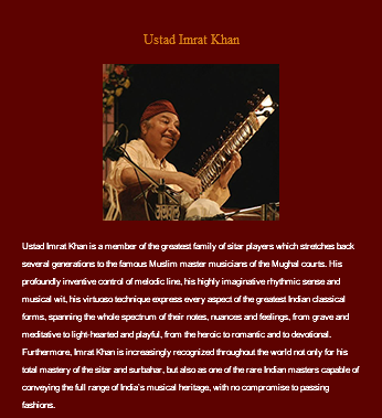 &nbsp;Ustad Imrat Khan ﷯ Ustad Imrat Khan is a member of the greatest family of sitar players which stretches back several generations to the famous Muslim master musicians of the Mughal courts. His profoundly inventive control of melodic line, his highly imaginative rhythmic sense and musical wit, his virtuoso technique express every aspect of the greatest Indian classical forms, spanning the whole spectrum of their notes, nuances and feelings, from grave and meditative to light-hearted and playful, from the heroic to romantic and to devotional. Furthermore, Imrat Khan is increasingly recognized throughout the world not only for his total mastery of the sitar and surbahar, but also as one of the rare Indian masters capable of conveying the full range of India’s musical heritage, with no compromise to passing fashions.