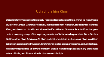 &nbsp;Ustad Ibrahim Khan Ustad Ibrahim Khan is one of the greatly respected tabla players of India, known for his authentic style in the Rampur Gharana. He initially learned tabla from his father, the esteemed Mehboob Khan, and then from Ustad Masit Khan of the Farukkhabad Gharana. Ibrahim Khan has gone on to accompany many of the legendary masters of India including vocalists Bade Ghulam Ali Khan, Amir Khan, & Salamat Ali Khan, and instrumentalists such as Imrat Khan. In addition to being an accomplished musician, Ibrahim Khan is also a great philosopher, poet, and scholar. His knowledge extends far beyond the realm of tabla. He has taught tabla to many of the noted artists of India, and Shafaat Khan is his foremost disciple.
