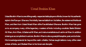 &nbsp;Ustad Ibrahim Khan Ustad Ibrahim Khan is one of the greatly respected tabla players of India, known for his authentic style in the Rampur Gharana. He initially learned tabla from his father, the esteemed Mehboob Khan, and then from Ustad Masit Khan of the Farukkhabad Gharana. Ibrahim Khan has gone on to accompany many of the legendary masters of India including vocalists Bade Ghulam Ali Khan, Amir Khan, & Salamat Ali Khan, and instrumentalists such as Imrat Khan. In addition to being an accomplished musician, Ibrahim Khan is also a great philosopher, poet, and scholar. His knowledge extends far beyond the realm of tabla. He has taught tabla to many of the noted artists of India, and Shafaat Khan is his foremost disciple.