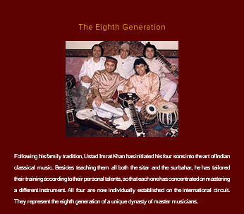 &nbsp;The Eighth Generation ﷯ Following his family tradition, Ustad Imrat Khan has initiated his four sons into the art of Indian classical music. Besides teaching them all both the sitar and the surbahar, he has tailored their training according to their personal talents, so that each one has concentrated on mastering a different instrument. All four are now individually established on the international circuit. They represent the eighth generation of a unique dynasty of master musicians.